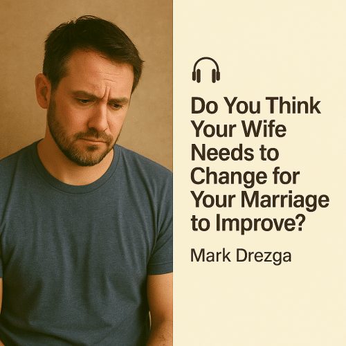 Do You Think Your Wife Needs to Change for Your Marriage to Improve? – Mark Drezga